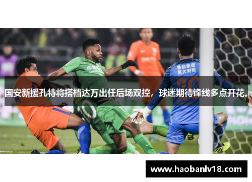 国安新援孔特将搭档达万出任后场双控，球迷期待锋线多点开花。